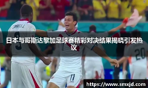 日本与哥斯达黎加足球赛精彩对决结果揭晓引发热议